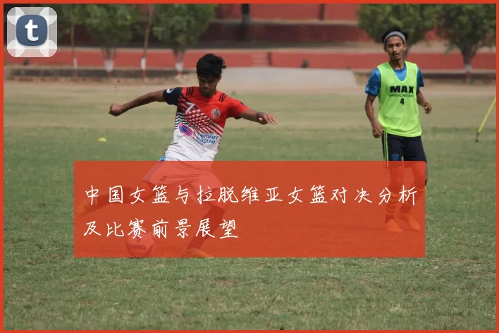 中国女篮与拉脱维亚女篮对决分析及比赛前景展望