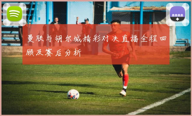 曼联与胡尔城精彩对决直播全程回顾及赛后分析