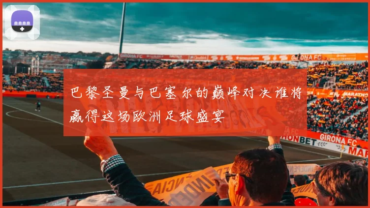 巴黎圣曼与巴塞尔的巅峰对决谁将赢得这场欧洲足球盛宴