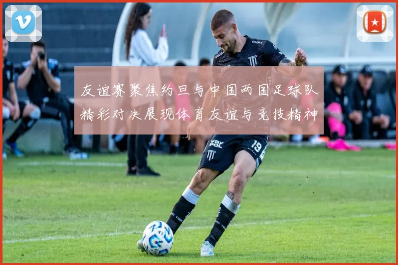 友谊赛聚焦约旦与中国两国足球队精彩对决展现体育友谊与竞技精神