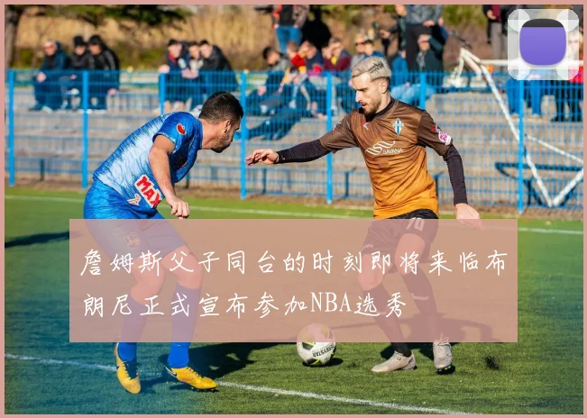 詹姆斯父子同台的时刻即将来临布朗尼正式宣布参加NBA选秀