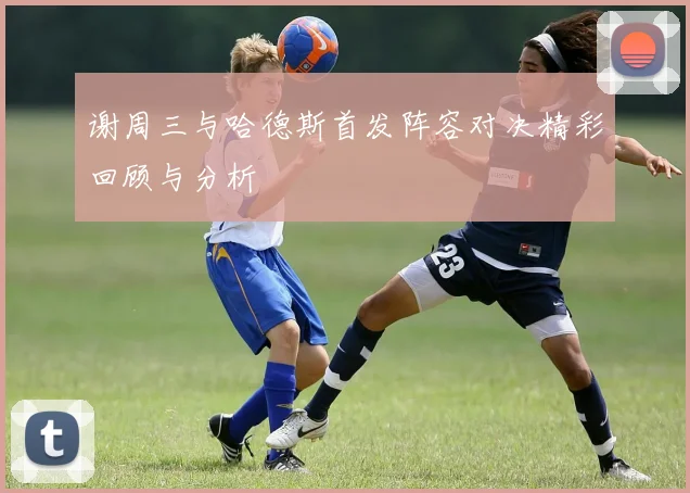 谢周三与哈德斯首发阵容对决精彩回顾与分析