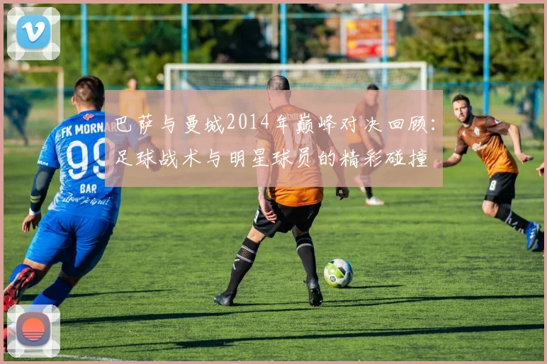 巴萨与曼城2014年巅峰对决回顾：足球战术与明星球员的精彩碰撞