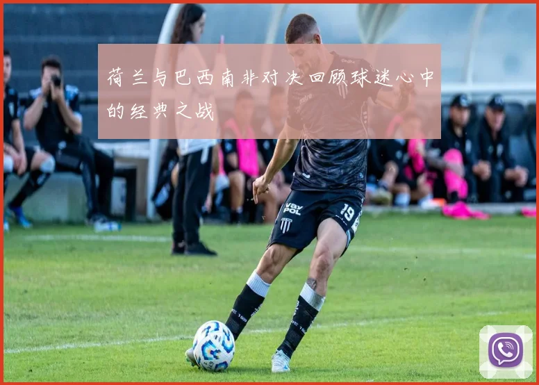 荷兰与巴西南非对决回顾球迷心中的经典之战