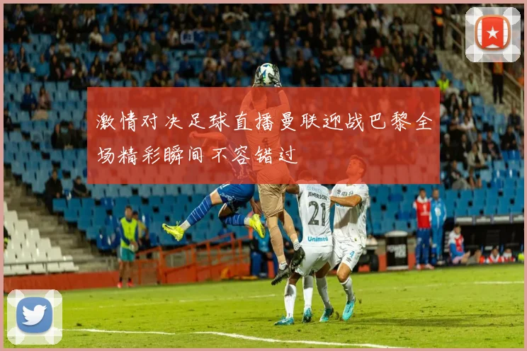 激情对决足球直播曼联迎战巴黎全场精彩瞬间不容错过